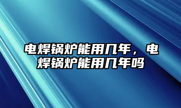 電焊鍋爐能用幾年，電焊鍋爐能用幾年嗎