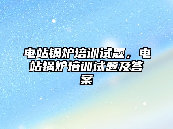 電站鍋爐培訓試題，電站鍋爐培訓試題及答案