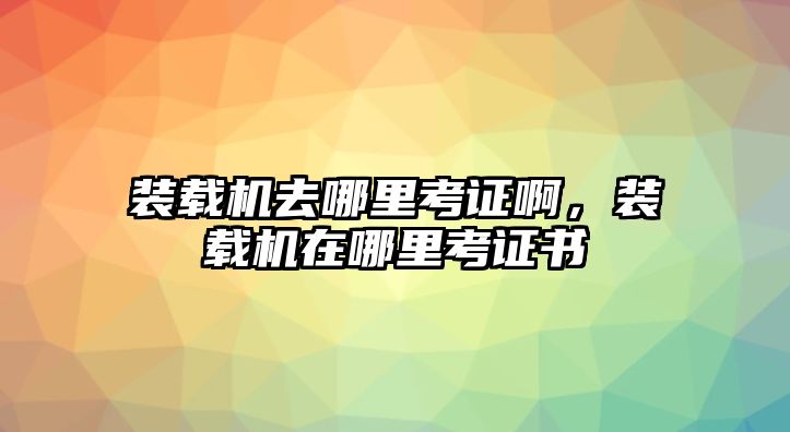 裝載機去哪里考證啊，裝載機在哪里考證書