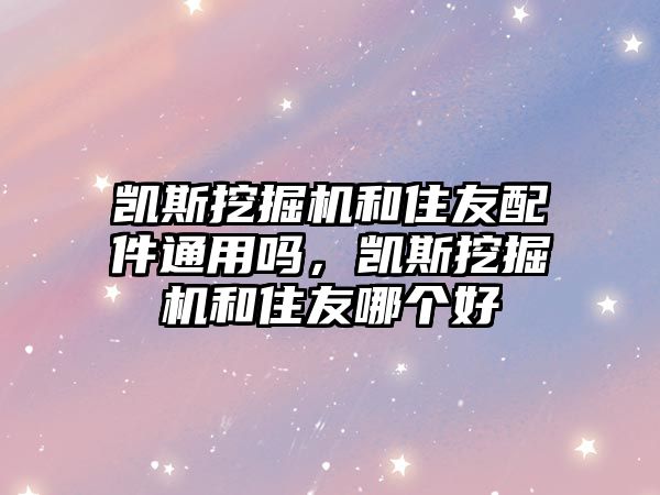 凱斯挖掘機和住友配件通用嗎，凱斯挖掘機和住友哪個好