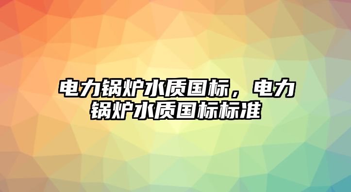 電力鍋爐水質(zhì)國(guó)標(biāo)，電力鍋爐水質(zhì)國(guó)標(biāo)標(biāo)準(zhǔn)