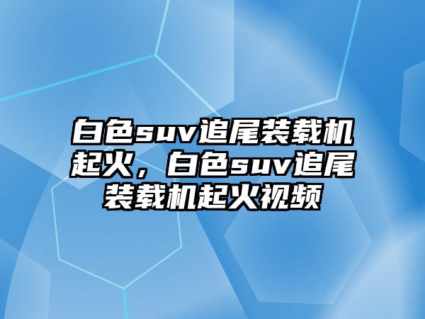 白色suv追尾裝載機起火，白色suv追尾裝載機起火視頻