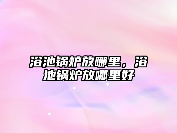 浴池鍋爐放哪里，浴池鍋爐放哪里好