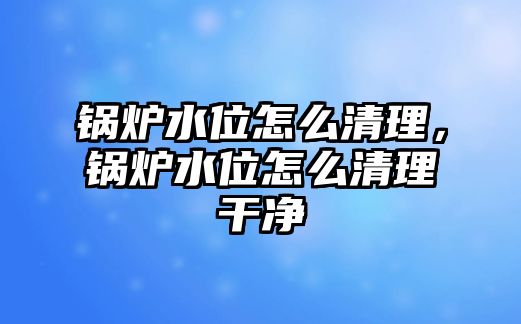 鍋爐水位怎么清理，鍋爐水位怎么清理干凈