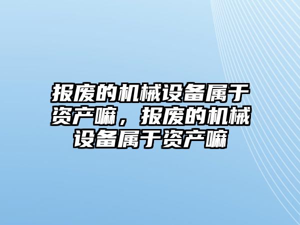 報廢的機械設備屬于資產嘛，報廢的機械設備屬于資產嘛