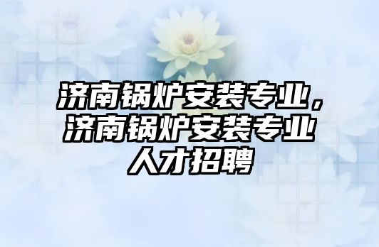 濟南鍋爐安裝專業，濟南鍋爐安裝專業人才招聘