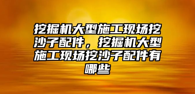 挖掘機大型施工現場挖沙子配件，挖掘機大型施工現場挖沙子配件有哪些