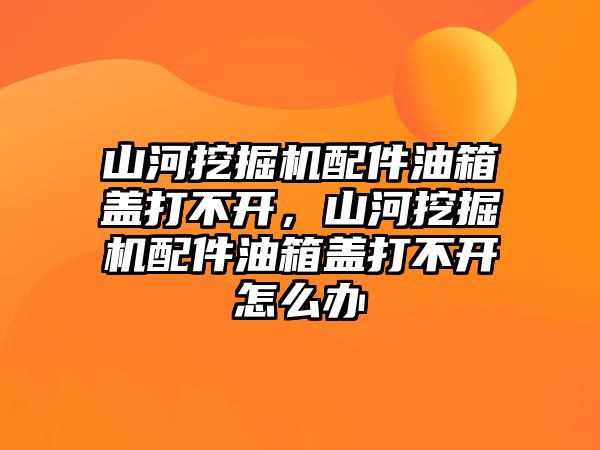 山河挖掘機配件油箱蓋打不開，山河挖掘機配件油箱蓋打不開怎么辦