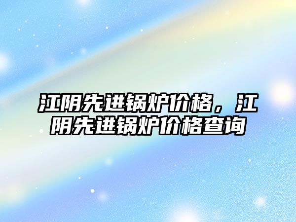 江陰先進鍋爐價格，江陰先進鍋爐價格查詢