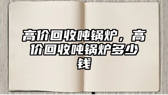 高價(jià)回收噸鍋爐，高價(jià)回收噸鍋爐多少錢