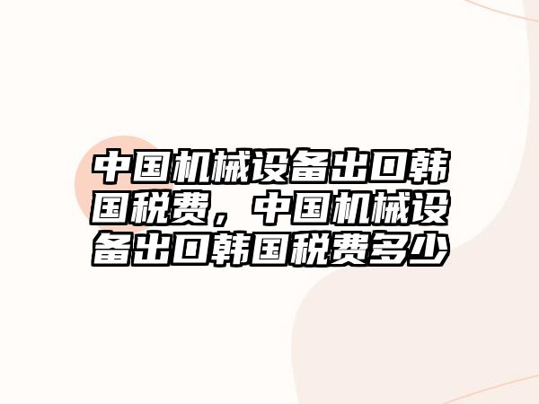 中國機械設備出口韓國稅費，中國機械設備出口韓國稅費多少