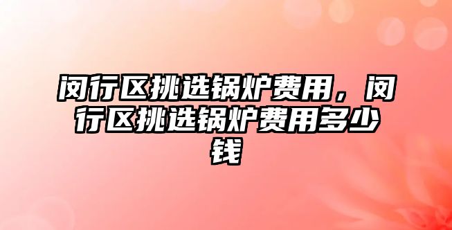 閔行區挑選鍋爐費用，閔行區挑選鍋爐費用多少錢