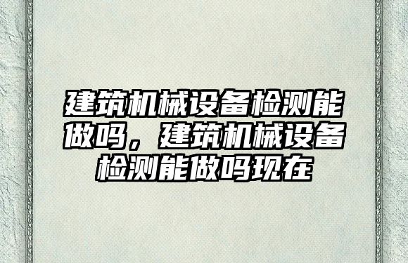 建筑機械設備檢測能做嗎，建筑機械設備檢測能做嗎現在