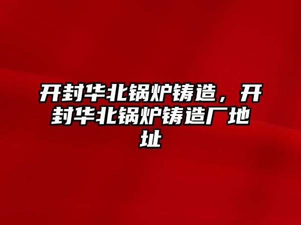 開封華北鍋爐鑄造，開封華北鍋爐鑄造廠地址