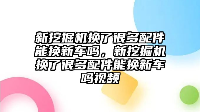 新挖掘機換了很多配件能換新車嗎，新挖掘機換了很多配件能換新車嗎視頻