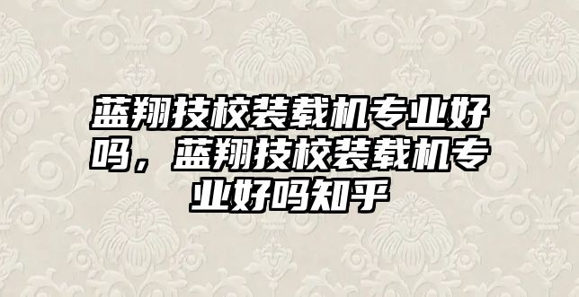 藍翔技校裝載機專業(yè)好嗎，藍翔技校裝載機專業(yè)好嗎知乎