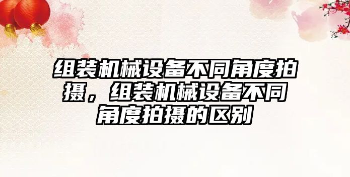 組裝機械設備不同角度拍攝，組裝機械設備不同角度拍攝的區(qū)別