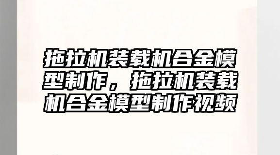 拖拉機裝載機合金模型制作，拖拉機裝載機合金模型制作視頻