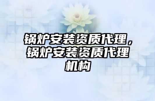 鍋爐安裝資質(zhì)代理，鍋爐安裝資質(zhì)代理機構(gòu)