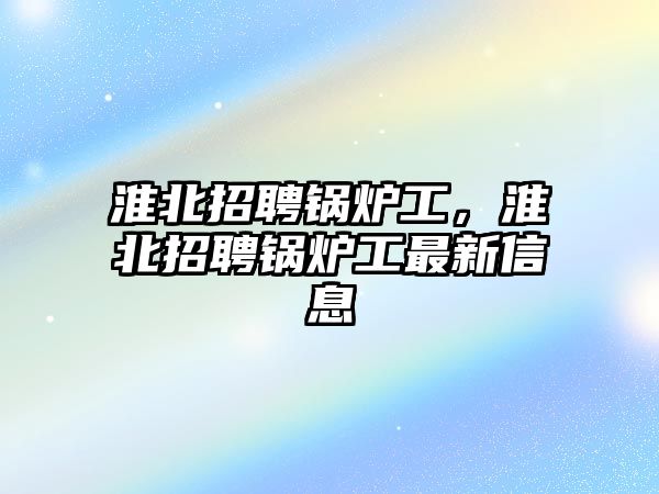 淮北招聘鍋爐工，淮北招聘鍋爐工最新信息