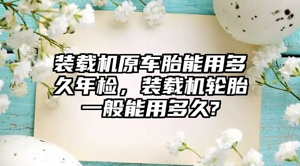 裝載機原車胎能用多久年檢，裝載機輪胎一般能用多久?