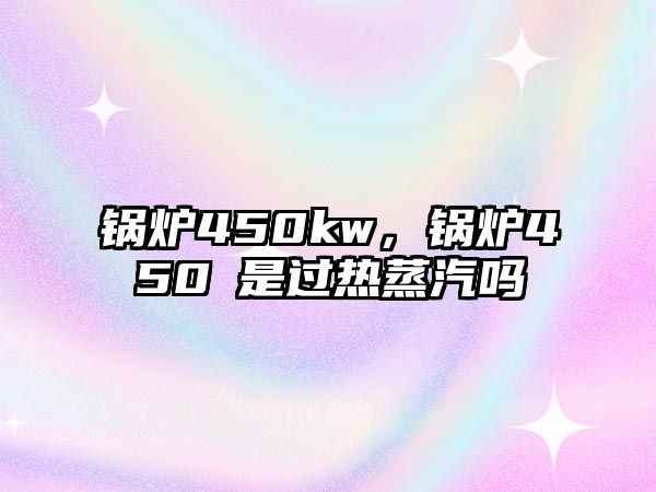 鍋爐450kw，鍋爐450℃是過(guò)熱蒸汽嗎