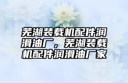 蕪湖裝載機配件潤滑油廠，蕪湖裝載機配件潤滑油廠家