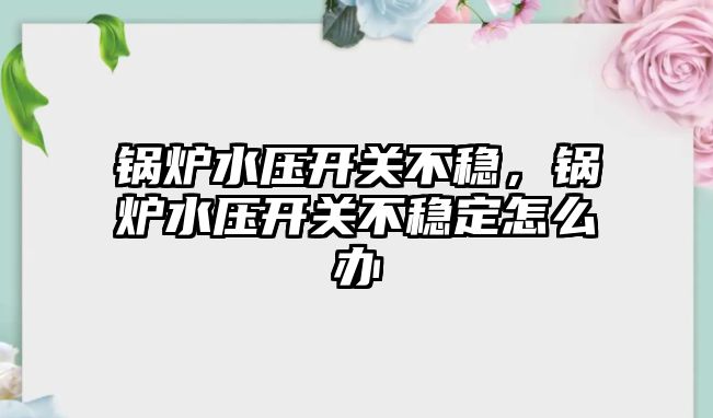 鍋爐水壓開關不穩，鍋爐水壓開關不穩定怎么辦