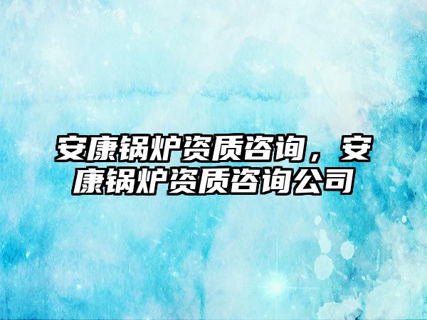 安康鍋爐資質(zhì)咨詢(xún)，安康鍋爐資質(zhì)咨詢(xún)公司