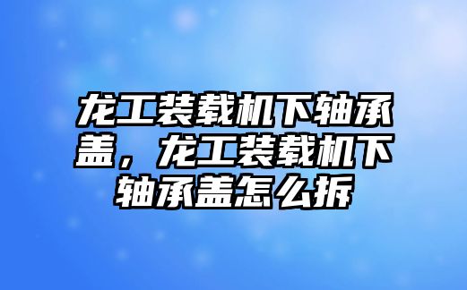 龍工裝載機下軸承蓋，龍工裝載機下軸承蓋怎么拆