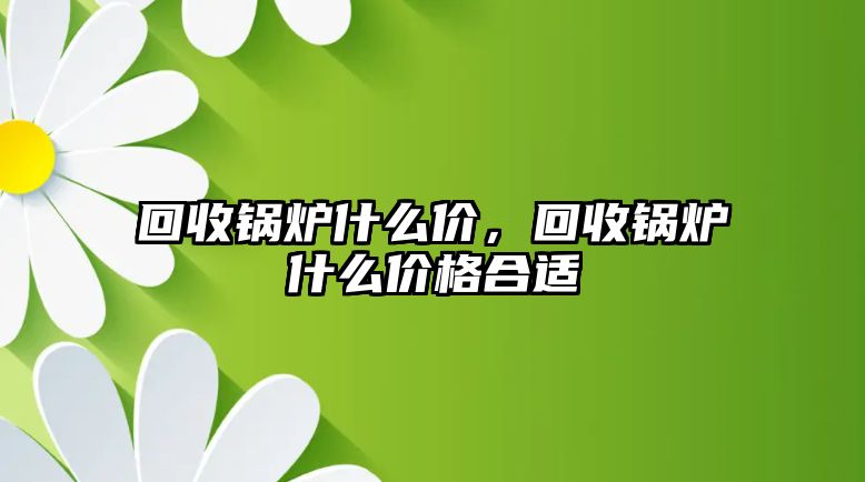 回收鍋爐什么價(jià)，回收鍋爐什么價(jià)格合適