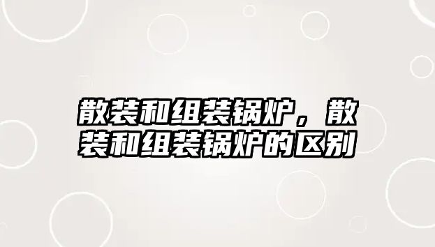 散裝和組裝鍋爐，散裝和組裝鍋爐的區別