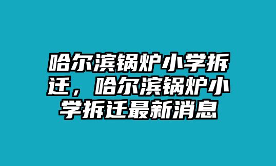 哈爾濱鍋爐小學拆遷，哈爾濱鍋爐小學拆遷最新消息