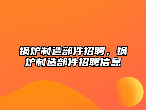 鍋爐制造部件招聘，鍋爐制造部件招聘信息