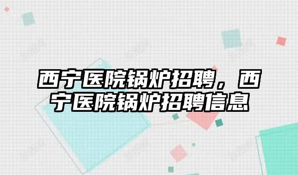 西寧醫(yī)院鍋爐招聘，西寧醫(yī)院鍋爐招聘信息