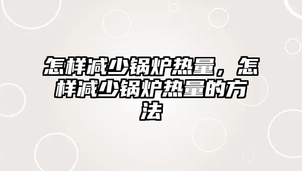 怎樣減少鍋爐熱量，怎樣減少鍋爐熱量的方法