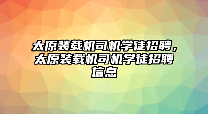 太原裝載機(jī)司機(jī)學(xué)徒招聘，太原裝載機(jī)司機(jī)學(xué)徒招聘信息