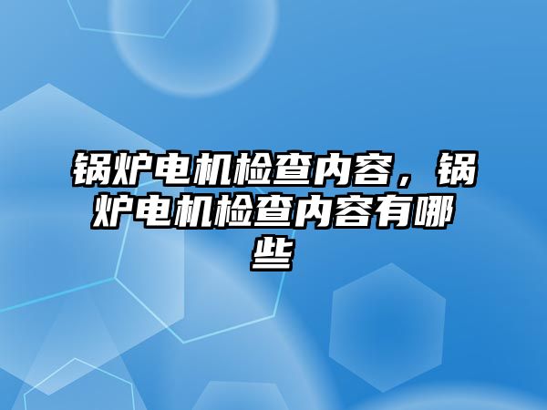 鍋爐電機檢查內(nèi)容，鍋爐電機檢查內(nèi)容有哪些