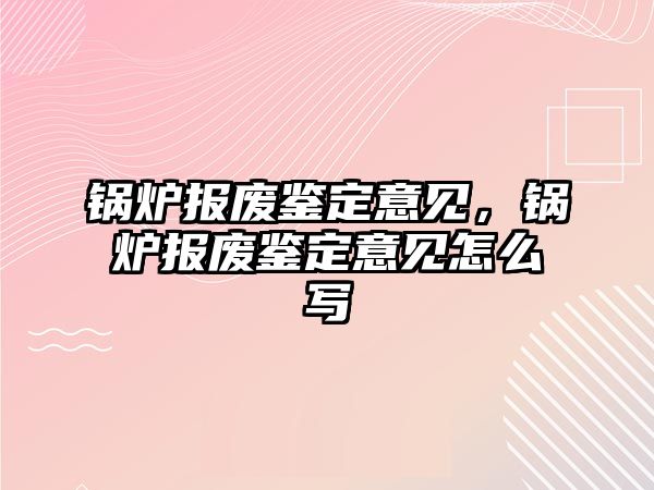 鍋爐報(bào)廢鑒定意見，鍋爐報(bào)廢鑒定意見怎么寫