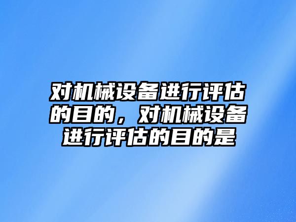 對機械設備進行評估的目的，對機械設備進行評估的目的是